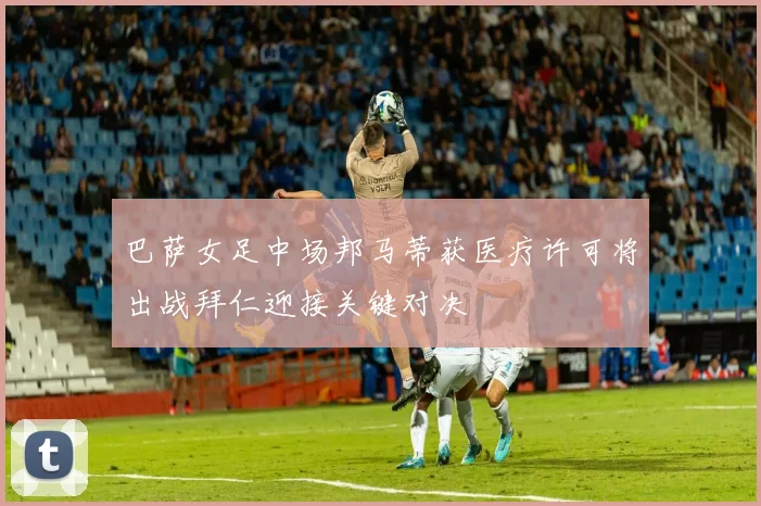 巴萨女足中场邦马蒂获医疗许可将出战拜仁迎接关键对决