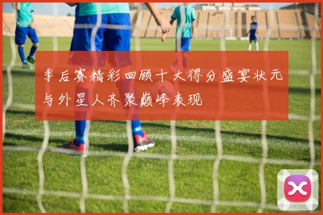 季后赛精彩回顾十大得分盛宴状元与外星人齐聚巅峰表现