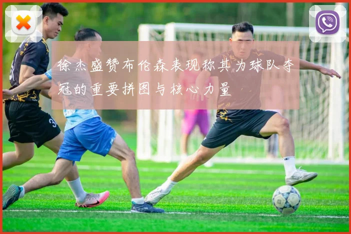 徐杰盛赞布伦森表现称其为球队夺冠的重要拼图与核心力量