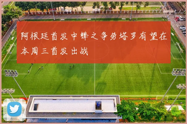 阿根廷首发中锋之争劳塔罗有望在本周三首发出战