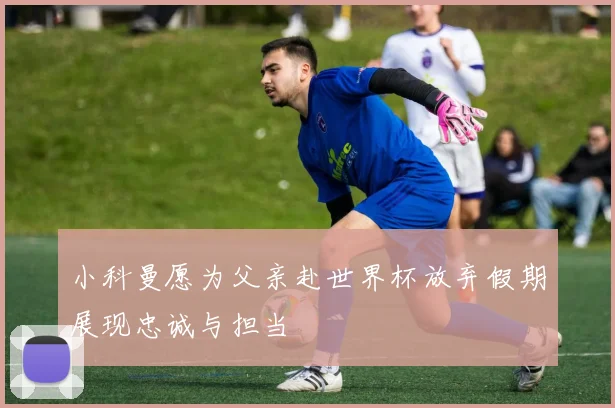 小科曼愿为父亲赴世界杯放弃假期展现忠诚与担当