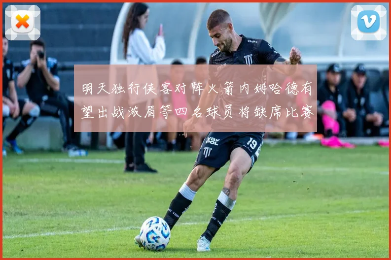 明天独行侠客对阵火箭内姆哈德有望出战浓眉等四名球员将缺席比赛