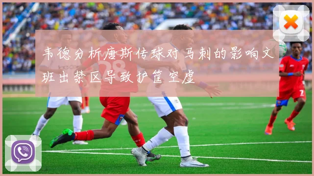 韦德分析唐斯传球对马刺的影响文班出禁区导致护筐空虚