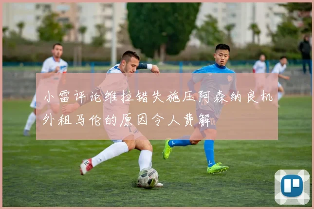 小雷评论维拉错失施压阿森纳良机外租马伦的原因令人费解