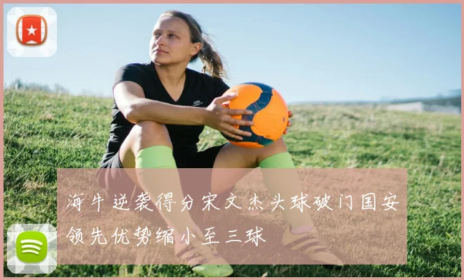 海牛逆袭得分宋文杰头球破门国安领先优势缩小至三球