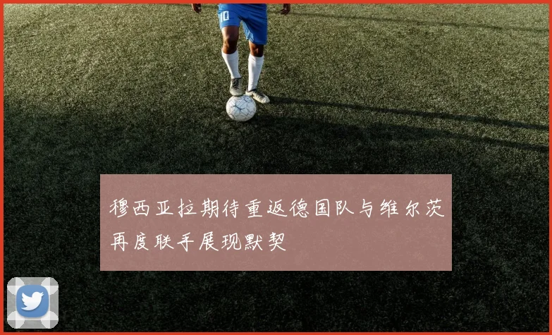 穆西亚拉期待重返德国队与维尔茨再度联手展现默契
