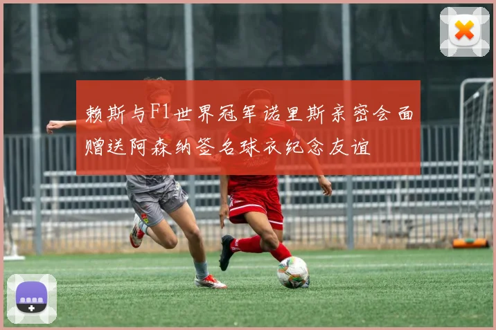 赖斯与F1世界冠军诺里斯亲密会面赠送阿森纳签名球衣纪念友谊