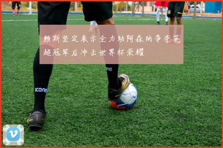赖斯坚定表示全力助阿森纳争夺英超冠军后冲击世界杯荣耀