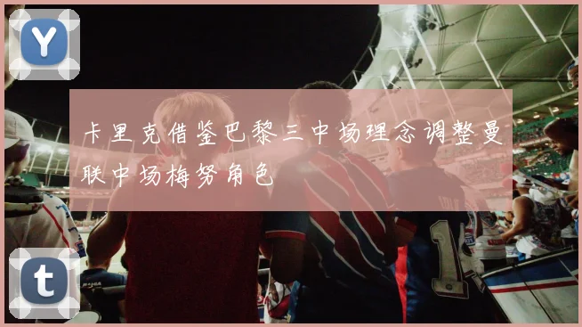 卡里克借鉴巴黎三中场理念调整曼联中场梅努角色