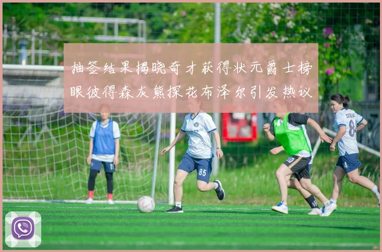 抽签结果揭晓奇才获得状元爵士榜眼彼得森灰熊探花布泽尔引发热议