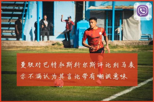 曼联对巴特和斯科尔斯评论利马表示不满认为其言论带有嘲讽意味
