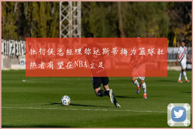 独行侠总经理称达斯蒂梅为篮球狂热者有望在NBA立足