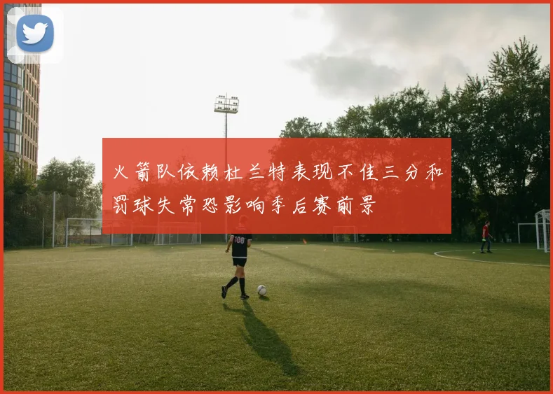 火箭队依赖杜兰特表现不佳三分和罚球失常恐影响季后赛前景