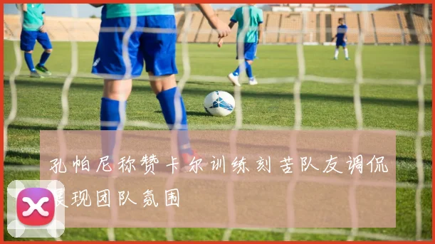 孔帕尼称赞卡尔训练刻苦队友调侃展现团队氛围