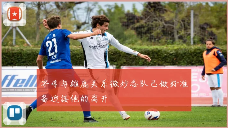 字母与雄鹿关系微妙各队已做好准备迎接他的离开