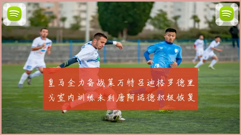 皇马全力备战莱万特吕迪格罗德里戈室内训练米利唐阿诺德积极恢复状态