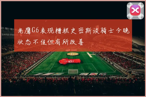 老鹰G6表现糟糕史密斯谈骑士今晚状态不佳但有所改善