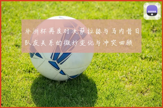 非洲杯再度对决萨拉赫与马内昔日队友关系的微妙变化与冲突回顾